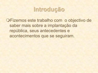 IntroduçãoFizemos este trabalho com  o objectivo de saber mais sobre a implantação da república, seus antecedentes e acontecimentos que se seguiram.Ultimo rei de PortugalFoi D. Manuel II, sucessor de D. CarlosI quando este morreu em 1908. Tentou no seu breve reinado acalmar a vida política, mas sem grande sucesso. Morreu depois no seu exílio em 1932. AntecedentesAntes da implantação da República havia em Portugal bastantes dificuldades a nível económico e uma grande vontade de mudar.