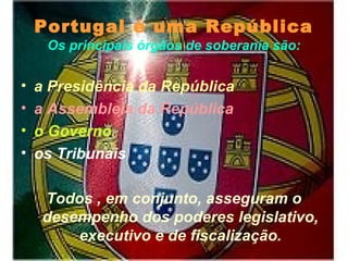 Portugal é uma República
Os principais órgãos de soberania são:
• a Presidência da República
• a Assembleia da República
• o Governo
• os Tribunais
Todos , em conjunto, asseguram o
desempenho dos poderes legislativo,
executivo e de fiscalização.
 