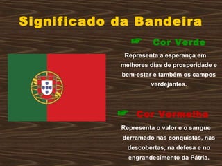 Significado da Bandeira
☞ Cor Verde
Representa a esperança em
melhores dias de prosperidade e
bem-estar e também os campos
verdejantes.
☞ Cor Vermelha
Representa o valor e o sangue
derramado nas conquistas, nas
descobertas, na defesa e no
engrandecimento da Pátria.
 