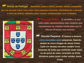 ☞Armas de Portugal - Assentam sobre a esfera armilar, sendo compostas
por um escudo maior com outro mais pequeno brocante, simbolizando o escudo,
a arma de defesa utilizada pelos nossos antepassados nos combates.
☞ Escudo Maior - É vermelho e à sua
volta estão representados sete castelos que
representam as cidades fortificadas que D.
Afonso III tomou aos mouros.
☞ Escudo Pequeno - É branco e encerra
cinco escudetes azuis pequenos, fazendo
alusão às cinco chagas de Jesus Cristo.
Cada um desses escudos contêm cinco
besantes de prata que contando duas vezes
os da quina do meio, recordam os trinta
dinheiros pelos quais Judas vendeu Jesus
Cristo
 