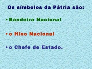 Os símbolos da Pátria são:
• Bandeira Nacional
• o Hino Nacional
• o Chefe de Estado.
 