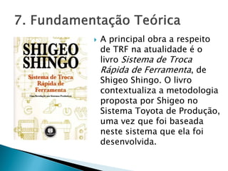  A principal obra a respeito
de TRF na atualidade é o
livro Sistema de Troca
Rápida de Ferramenta, de
Shigeo Shingo. O livro
contextualiza a metodologia
proposta por Shigeo no
Sistema Toyota de Produção,
uma vez que foi baseada
neste sistema que ela foi
desenvolvida.
 