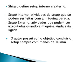  Shigeo define setup interno e externo.
• Setup Interno: atividades de setup que só
podem ser feitas com a máquina parada.
• Setup Externo: atividades que podem ser
executadas quando a máquina ainda está
ligada.
▶ O autor possui como objetivo concluir o
setup sempre com menos de 10 min.
 