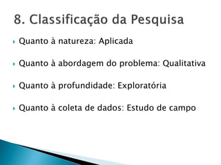  Quanto à natureza: Aplicada
 Quanto à abordagem do problema: Qualitativa
 Quanto à profundidade: Exploratória
 Quanto à coleta de dados: Estudo de campo
 