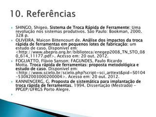  SHINGO, Shigeo. Sistema de Troca Rápida de Ferramente: Uma
revolução nos sistemas produtivos. São Paulo: Bookman, 2000.
328 p.
 OLIVEIRA, Maicon Bittencourt de. Análise dos impactos da troca
rápida de ferramentas em pequenos lotes de fabricação: um
estudo de caso. Disponível em:
<http://www.abepro.org.br/biblioteca/enegep2008_TN_STO_08
0_614_11177.pdf>. Acesso em: 20 out. 2012.
 FOGLIATTO, Flávio Sanson; FAGUNDES, Paulo Ricardo
Motta. Troca rápida de ferramentas: proposta metodológica e
estudo de caso. Disponível em:
<http://www.scielo.br/scielo.php?script=sci_arttext&pid=S0104
-530X2003000200004>. Acesso em: 20 out. 2012.
 KANNENGERG, G. Proposta de sistemática para implantação de
troca rápida de ferramentas. 1994. Dissertação (Mestrado) –
PPGEP/UFRGS Porto Alegre.

 