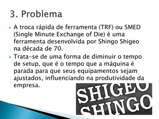  A troca rápida de ferramenta (TRF) ou SMED
(Single Minute Exchange of Die) é uma
ferramenta desenvolvida por Shingo Shigeo
na década de 70.
 Trata-se de uma forma de diminuir o tempo
de setup, que é o tempo que a máquina é
parada para que seus equipamentos sejam
ajustados, influenciando na produtividade da
empresa.
 