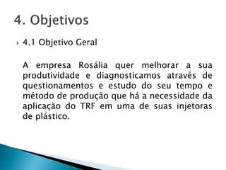  4.1 Objetivo Geral
A empresa Rosália quer melhorar a sua
produtividade e diagnosticamos através de
questionamentos e estudo do seu tempo e
método de produção que há a necessidade da
aplicação do TRF em uma de suas injetoras
de plástico.
 