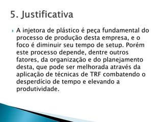  A injetora de plástico é peça fundamental do
processo de produção desta empresa, e o
foco é diminuir seu tempo de setup. Porém
este processo depende, dentre outros
fatores, da organização e do planejamento
desta, que pode ser melhorada através da
aplicação de técnicas de TRF combatendo o
desperdício de tempo e elevando a
produtividade.
 