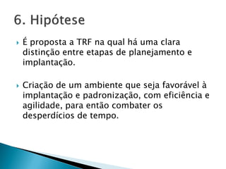  É proposta a TRF na qual há uma clara
distinção entre etapas de planejamento e
implantação.
 Criação de um ambiente que seja favorável à
implantação e padronização, com eficiência e
agilidade, para então combater os
desperdícios de tempo.
 