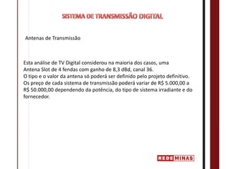 Antenas de Transmissão



Esta análise de TV Digital considerou na maioria dos casos, uma
Antena Slot de 4 fendas com ganho de 8,3 dBd, canal 36.
O tipo e o valor da antena só poderá ser definido pelo projeto definitivo.
Os preço de cada sistema de transmissão poderá variar de R$ 5.000,00 a
R$ 50.000,00 dependendo da potência, do tipo de sistema irradiante e do
fornecedor.
 