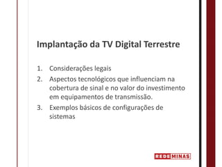 Implantação da TV Digital Terrestre

1. Considerações legais
2. Aspectos tecnológicos que influenciam na 
   cobertura de sinal e no valor do investimento 
   em equipamentos de transmissão.
3. Exemplos básicos de configurações de 
   sistemas 
 
