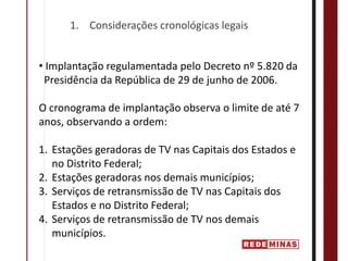 1. Considerações cronológicas legais


• Implantação regulamentada pelo Decreto nº 5.820 da  
 Presidência da República de 29 de junho de 2006.

O cronograma de implantação observa o limite de até 7 
anos, observando a ordem:

1. Estações geradoras de TV nas Capitais dos Estados e 
   no Distrito Federal;
2. Estações geradoras nos demais municípios; 
3. Serviços de retransmissão de TV nas Capitais dos 
   Estados e no Distrito Federal;
4. Serviços de retransmissão de TV nos demais 
   municípios.
 