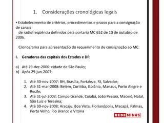 1. Considerações cronológicas legais
• Estabelecimento de critérios, procedimentos e prazos para a consignação 
de canais   
  de radiofreqüência definidos pela portaria MC 652 de 10 de outubro de 
2006.

 Cronograma para apresentação do requerimento de consignação ao MC:

I. Geradoras das capitais dos Estados e DF:

a) Até 29‐dez‐2006: cidade de São Paulo;
b) Após 29‐jun‐2007:

    1. Até 30‐nov‐2007: BH, Brasília, Fortaleza, RJ, Salvador;
    2. Até 31‐mar‐2008: Belém, Curitiba, Goiânia, Manaus, Porto Alegre e 
       Recife;
    3. Até 31‐jul‐2008: Campo Grande, Cuiabá, João Pessoa, Maceió, Natal, 
       São Luiz e Teresina;
    4. Até 30‐nov‐2008: Aracaju, Boa Vista, Florianópolis, Macapá, Palmas, 
       Porto Velho, Rio Branco e Vitória
 