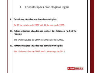 1. Considerações cronológicas legais


II. Geradoras situadas nos demais municípios:

   De 1º de outubro de 2007 até 31 de março de 2009.

III. Retransmissoras situadas nas capitais dos Estados e no Distrito 
     Federal:

    De 1º de outubro de 2007 até 30 de abril de 2009.

IV. Retransmissoras situadas nos demais municípios:

    De 1º de outubro de 2007 até 31 de março de 2011.
 