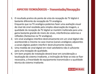 1. O resultado pratico do ponto de vista da recepção da TV digital é 
   bastante diferente da recepção da TV analógica. 
   Enquanto que na TV analógica podemos fazer uma avaliação visual 
   do nível do sinal recebido pela simples observação da imagem, a 
   qualidade da recepção da TV digital se mantém inalterada para uma 
   gama bastante grande de níveis de sinais, interferências externas e 
   reflexões (fantasmas na TV analógica).
2. Um sinal analógico interfere destrutivamente em um sinal digital não 
   acontecendo o mesmo no caso inverso (canais analógicos adjacentes 
   a canais digitais podem interferir destrutivamente nestes).
3. Uma medida de sinal digital em nível satisfatório não é suficiente 
   para uma recepção de qualidade.
4. Um bom projeto de instalação deverá levar em consideração a 
   localização do sistema irradiante, a inclinação de feixe se esta se fizer 
   necessária, a linearidade do equipamento transmissão e a qualidade 
   técnica do sistema irradiante.
 