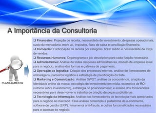 A Importância da Consultoria
                Financeiro: Projeção de receita, necessidade de investimento, despesas operacionais,
               custo da mercadoria, mark up, impostos, fluxo de caixa e conciliação financeira.
                Comercial: Participação da receita por categoria, ticket médio e necessidade de força
               de vendas.
                Recursos Humanos: Organograma e job description para cada função necessária.
                Administrativo: Análise de todas despesas administrativas, modelo de empresa ideal
               para o negócio, análise das formas e gateway de pagamento.
                Operação de logística: Criação dos processos internos, análise de fornecedores de
               embalagens, parceiros logístico e estratégia de precificação do frete.
                Marketing e Comunicação: Análise SWOT, análise da concorrência, criação da
PLANEJAMENTO   identidade online da marca, estratégia de investimento em mídia, estimativa de ROI
               (retorno sobre investimento), estratégia de posicionamento e análise dos fornecedores
               necessários para desenvolver o trabalho de criação de peças publicitárias.
                Tecnologia da Informação: Análise dos fornecedores de tecnologia mais apropriados
               para o negócio no mercado. Essa análise contempla a plataforma de e-commerce,
               software de gestão (ERP), ferramenta anti-fraude, e outras funcionalidades necessárias
               para o sucesso do negócio.
 