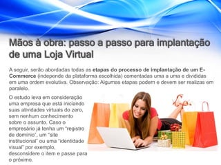 Mãos à obra: passo a passo para implantação
de uma Loja Virtual
A seguir, serão abordadas todas as etapas do processo de implantação de um E-
Commerce (independe da plataforma escolhida) comentadas uma a uma e divididas
em uma ordem evolutiva. Observação: Algumas etapas podem e devem ser realizas em
paralelo.
O estudo leva em consideração
uma empresa que está iniciando
suas atividades virtuais do zero,
sem nenhum conhecimento
sobre o assunto. Caso o
empresário já tenha um “registro
de domínio”, um “site
institucional” ou uma “identidade
visual” por exemplo,
desconsidere o item e passe para
o próximo.
 