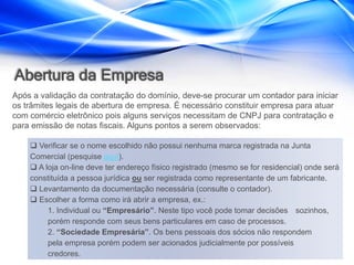 Abertura da Empresa
Após a validação da contratação do domínio, deve-se procurar um contador para iniciar
os trâmites legais de abertura de empresa. É necessário constituir empresa para atuar
com comércio eletrônico pois alguns serviços necessitam de CNPJ para contratação e
para emissão de notas fiscais. Alguns pontos a serem observados:

     Verificar se o nome escolhido não possui nenhuma marca registrada na Junta
    Comercial (pesquise aqui).
     A loja on-line deve ter endereço físico registrado (mesmo se for residencial) onde será
    constituída a pessoa jurídica ou ser registrada como representante de um fabricante.
     Levantamento da documentação necessária (consulte o contador).
     Escolher a forma como irá abrir a empresa, ex.:
         1. Individual ou “Empresário”. Neste tipo você pode tomar decisões sozinhos,
         porém responde com seus bens particulares em caso de processos.
         2. “Sociedade Empresária”. Os bens pessoais dos sócios não respondem
         pela empresa porém podem ser acionados judicialmente por possíveis
         credores.
 