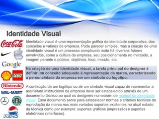 Identidade Visual
      Identidade visual é uma representação gráfica da identidade corporativa, dos
      conceitos e valores da empresa. Pode parecer simples, mas a criação de uma
      identidade visual é um processo complicado onde há diversos fatores
      envolvidos, como a cultura da empresa, seu posicionamento no mercado, a
      imagem perante o público, objetivos, foco, missão, etc.

      Na criação de uma identidade visual, a tarefa principal do designer é
      definir um conceito adequado à representação da marca, caracterizando
      a personalidade da empresa em um símbolo ou logotipo.

      A confecção de um logótipo ou de um símbolo visual capaz de representar a
      assinatura institucional da empresa deve ser estabelecido através de um
      documento técnico ao qual os designers nomearam de manual da identidade
      visual. Esse documento serve para estabelecer normas e critérios técnicos de
      reprodução da marca nos mais variados suportes existentes no atual estado
      da técnica como por exemplo: suportes gráficos (impressão) e suportes
      eletrônicos (interfaces).
 