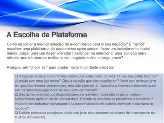 A Escolha da Plataforma
Como escolher a melhor solução de e-commerce para o seu negócio? É melhor
escolher uma plataforma de ecommerce open source, fazer um investimento inicial
menor, pagar para um desenvolvedor freelancer ou selecionar uma solução mais
robusta que irá atender melhor o seu negócio online a longo prazo?

A seguir, um “check list” para ajudar nesta importante decisão:

     Pesquise os seus concorrentes diretos que estão perto de você. O que eles estão fazendo?
    Já estão com uma loja online? Qual a solução que eles escolheram? Você com certeza deve
    ter uma lista desses concorrentes, mas não pare por aí. Vasculhe a internet e encontre quem
    são os “melhores jogadores” no seu nicho de mercado.
     Use as ferramentas que disponibilizam um test-drive. Você não irá gerar nenhum
    compromisso após o uso de um test-drive. Explore os recursos da plataforma e compare. É
    intuitivo para trabalhar diariamente? As funcionalidades do sistema atendem o seu ramo de
    negócio?
     Solicite propostas completas e leia tudo (não olhe somente os valores de investimento no
    final do documento).
 