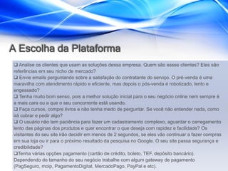 A Escolha da Plataforma
 Analise os clientes que usam as soluções dessa empresa. Quem são esses clientes? Eles são
referências em seu nicho de mercado?
 Envie emails perguntando sobre a satisfação do contratante do serviço. O pré-venda é uma
maravilha com atendimento rápido e eficiente, mas depois o pós-venda é robotizado, lento e
engessado?
 Tenha muito bom senso, pois a melhor solução inicial para o seu negócio online nem sempre é
a mais cara ou a que o seu concorrente está usando.
 Faça cursos, compre livros e não tenha medo de perguntar. Se você não entender nada, como
irá cobrar e pedir algo?
 O usuário não tem paciência para fazer um cadastramento complexo, aguardar o carregamento
lento das páginas dos produtos e quer encontrar o que deseja com rapidez e facilidade? Os
visitantes do seu site irão decidir em menos de 2 segundos, se eles vão continuar a fazer compras
em sua loja ou ir para o próximo resultado da pesquisa no Google. O seu site passa segurança e
credibilidade?
Tenha várias opções pagamento (cartão de crédito, boleto, TEF, depósito bancário).
Dependendo do tamanho do seu negócio trabalhe com algum gateway de pagamento
(PagSeguro, moip, PagamentoDigital, MercadoPago, PayPal e etc).
 