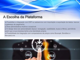 A Escolha da Plataforma
 Possibilitar a integração com ERP ou webservice com importação e exportação de dados, bancos
e gateways de pagamento.
 Área administrativa intuitiva e acessível.
 O design deve ser personalizado (layout, navegação, usabilidade, busca e filtros), permitindo
assim que a sua empresa tenha uma identidade própria.
 Possibilidade de integração com comparadores de preços como Buscapé, Bondfaro e
MercadoLivre.
 