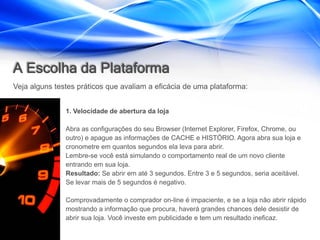 A Escolha da Plataforma
Veja alguns testes práticos que avaliam a eficácia de uma plataforma:


               1. Velocidade de abertura da loja

               Abra as configurações do seu Browser (Internet Explorer, Firefox, Chrome, ou
               outro) e apague as informações de CACHE e HISTÓRIO. Agora abra sua loja e
               cronometre em quantos segundos ela leva para abrir.
               Lembre-se você está simulando o comportamento real de um novo cliente
               entrando em sua loja.
               Resultado: Se abrir em até 3 segundos. Entre 3 e 5 segundos, seria aceitável.
               Se levar mais de 5 segundos é negativo.

               Comprovadamente o comprador on-line é impaciente, e se a loja não abrir rápido
               mostrando a informação que procura, haverá grandes chances dele desistir de
               abrir sua loja. Você investe em publicidade e tem um resultado ineficaz.
 