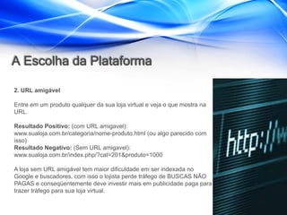 A Escolha da Plataforma

2. URL amigável

Entre em um produto qualquer da sua loja virtual e veja o que mostra na
URL.

Resultado Positivo: (com URL amigavel):
www.sualoja.com.br/categoria/nome-produto.html (ou algo parecido com
isso)
Resultado Negativo: (Sem URL amigavel):
www.sualoja.com.br/index.php/?cat=201&produto=1000

A loja sem URL amigável tem maior dificuldade em ser indexada no
Google e buscadores, com isso o lojista perde tráfego de BUSCAS NÃO
PAGAS e conseqüentemente deve investir mais em publicidade paga para
trazer tráfego para sua loja virtual.
 