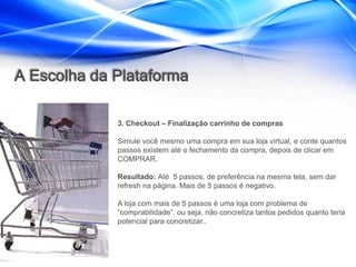 A Escolha da Plataforma

             3. Checkout – Finalização carrinho de compras

             Simule você mesmo uma compra em sua loja virtual, e conte quantos
             passos existem até o fechamento da compra, depois de clicar em
             COMPRAR.

             Resultado: Até 5 passos, de preferência na mesma tela, sem dar
             refresh na página. Mais de 5 passos é negativo.

             A loja com mais de 5 passos é uma loja com problema de
             “comprabilidade”, ou seja, não concretiza tantos pedidos quanto teria
             potencial para concretizar..
 