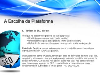 A Escolha da Plataforma
        5. Técnicas de SEO básicas

        Verifique no cadastro de produto se sua loja possui:
              • Um título para cada produto (meta tag title)
              • Uma Descrição para cada produto (meta tag description)
              • Definição de palavras chave para cada produto (meta tag keyword)

        Resultado Positivo: possui todos os campos e possibilita preencher e alterar
        individualmente em TODAS as páginas.

        Os Buscadores como o Google, tomam por base as definições de meta tags: title,
        description e keywords para que a página seja indexada e exibida nas buscas de
        tráfego NÃO PAGO. Se a loja não possui essas três tags, não possui recursos
        para desenvolver técnicas de SEO com eficiência, e necessitará de maior
        investimento em publicidade a fim de gerar TRÁFEGO PAGO.
 