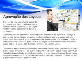 Aprovação dos Layouts
O layout de uma loja virtual é quase tão
importante quanto os próprios produtos
apresentados e desempenha um papel
fundamental no desempenho de um e-
commerce.
O primeiro passo é determinar a arquitetura da informação da loja virtual, ou seja, o
que vai ficar aonde. Esse é um passo fundamental para que você possa criar um
layout de fácil navegação e de grande potencial de conversão. É a etapa de criação do
Wireframe da loja virtual, a “planta baixa” do projeto de e-commerce onde indicamos
qual a posição e função dos diversos elementos da sua loja virtual.

Geralmente a empresa desenvolvedora da Plataforma contratada, providencia a seus
clientes duas a três opções de layout da página inicial (home page) de sua loja virtual
(após briefing detalhado, seguindo orientações prévias e conceito visual de sua marca,
identidade e logo). Podendo também ser desenvolvido por designers ou agências de
publicidade contratados para esse fim.
 
