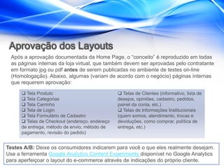 Aprovação dos Layouts
 Após a aprovação documentada da Home Page, o “conceito” é reproduzido em todas
 as páginas internas da loja virtual, que também devem ser aprovadas pelo contratante
 em formato jpg ou pdf antes de serem publicadas no ambiente de testes on-line
 (Homologação). Abaixo, algumas (variam de acordo com o negócio) páginas internas
 que requerem aprovação:

       Tela Produto                             Telas de Clientes (informativo, lista de
       Tela Categorias                         desejos, opiniões, cadastro, pedidos,
       Tela Carrinho                           painel da conta, etc.)
       Tela de Login                            Telas de Informações Institucionais
       Tela Formulário de Cadastro             (quem somos, atendimento, trocas e
       Telas de Checkout (endereço, endereço   devoluções, como comprar, política de
      de entrega, método de envio, método de    entrega, etc.)
      pagamento, revisão do pedido)


Testes A/B: Deixe os consumidores indicarem para você o que eles realmente desejam.
Use a ferramenta Google Analytics Content Experiments disponível no Google Analytics
para aperfeiçoar o layout do e-commerce através de indicações do próprio cliente.
 