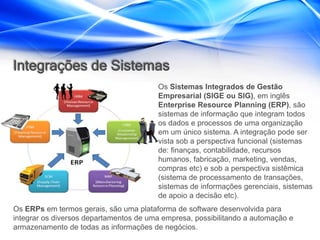 Integrações de Sistemas
                                        Os Sistemas Integrados de Gestão
                                        Empresarial (SIGE ou SIG), em inglês
                                        Enterprise Resource Planning (ERP), são
                                        sistemas de informação que integram todos
                                        os dados e processos de uma organização
                                        em um único sistema. A integração pode ser
                                        vista sob a perspectiva funcional (sistemas
                                        de: finanças, contabilidade, recursos
                                        humanos, fabricação, marketing, vendas,
                                        compras etc) e sob a perspectiva sistêmica
                                        (sistema de processamento de transações,
                                        sistemas de informações gerenciais, sistemas
                                        de apoio a decisão etc).
Os ERPs em termos gerais, são uma plataforma de software desenvolvida para
integrar os diversos departamentos de uma empresa, possibilitando a automação e
armazenamento de todas as informações de negócios.
 