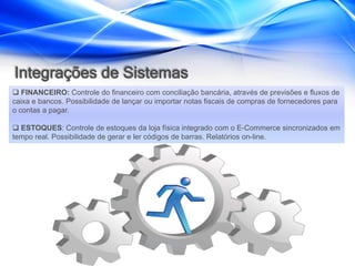 Integrações de Sistemas
 FINANCEIRO: Controle do financeiro com conciliação bancária, através de previsões e fluxos de
caixa e bancos. Possibilidade de lançar ou importar notas fiscais de compras de fornecedores para
o contas a pagar.

 ESTOQUES: Controle de estoques da loja física integrado com o E-Commerce sincronizados em
tempo real. Possibilidade de gerar e ler códigos de barras. Relatórios on-line.
 