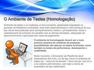 O Ambiente de Testes (Homologação)
Ambiente de testes é um endereço on-line provisório, geralmente hospedado no
provedor da Plataforma contratada, onde todo desenvolvimento e infra-estrutura de sua
loja virtual será publicado para acompanhamento, testes e, principalmente, iniciar o
cadastramento de produtos em paralelo com as demais atividades, adequação do
layout (front-end) e aprovação dos meios de pagamento.

                             O ambiente de homologação deverá ser o mais
                             próximo possível do ambiente de produção,
                             possibilitando não apenas os testes funcionais, como
                             também os testes de performance, desempenho e
                             usabilidade.

                             Neste momento, o fornecedor da Plataforma deve
                             disponibilizar dois links, um da loja virtual no ambiente de
                             testes (ex.: “nome do fornecedor”.”nome da loja”.com.br) e
                             o do sistema administrativo, com login e senha do
                             proprietário da loja cadastrados.
 