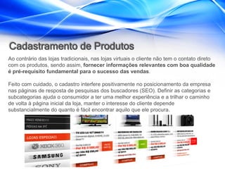 Cadastramento de Produtos
Ao contrário das lojas tradicionais, nas lojas virtuais o cliente não tem o contato direto
com os produtos, sendo assim, fornecer informações relevantes com boa qualidade
é pré-requisito fundamental para o sucesso das vendas.

Feito com cuidado, o cadastro interfere positivamente no posicionamento da empresa
nas páginas de resposta de pesquisas dos buscadores (SEO). Definir as categorias e
subcategorias ajuda o consumidor a ter uma melhor experiência e a trilhar o caminho
de volta à página inicial da loja, manter o interesse do cliente depende
substancialmente do quanto é fácil encontrar aquilo que ele procura.
 