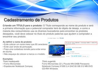 Cadastramento de Produtos
Criando um TÍTULO para o produto: O Título corresponde ao nome do produto e será
a primeira informação que o potencial comprador terá do objeto de desejo, e como a
maioria dos consumidores usa os diversos buscadores para encontrar os produtos
desejados, você deve colocar no título do produto palavras que ajudem o comprador a
encontrar seu produto.

Ao definir o nome do produto:
• Evite colocar um nome maior que 80 caracteres.
• Evite usar sinais de pontuação.
• Faça uma cuidadosa revisão para evitar erros
de escrita.
• Não esqueça de colocar a marca e o modelo.

Exemplos:
Título inadequado                        Título sugerido
• Forno Microondas                       Forno Microondas 22 L Píccolo NN-S46B Panasonic
• Espetacular Notebook Compaq            Notebook Compaq X1000 2,4 GHZ 60 GB 512 MB DVD
                                         CD-RW Windows
 