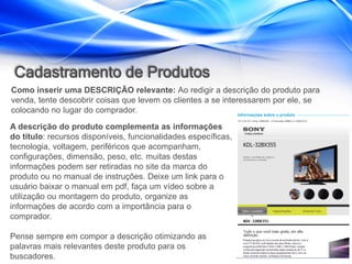 Cadastramento de Produtos
Como inserir uma DESCRIÇÃO relevante: Ao redigir a descrição do produto para
venda, tente descobrir coisas que levem os clientes a se interessarem por ele, se
colocando no lugar do comprador.
A descrição do produto complementa as informações
do título: recursos disponíveis, funcionalidades específicas,
tecnologia, voltagem, periféricos que acompanham,
configurações, dimensão, peso, etc. muitas destas
informações podem ser retiradas no site da marca do
produto ou no manual de instruções. Deixe um link para o
usuário baixar o manual em pdf, faça um vídeo sobre a
utilização ou montagem do produto, organize as
informações de acordo com a importância para o
comprador.

Pense sempre em compor a descrição otimizando as
palavras mais relevantes deste produto para os
buscadores.
 
