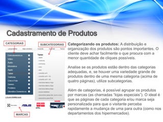 Cadastramento de Produtos
CATEGORIAS    SUBCATEGORIAS   Categorizando os produtos: A distribuição e
                              organização dos produtos são pontos importantes. O
                              cliente deve achar facilmente o que procura com a
                              menor quantidade de cliques possíveis.

                              Analise se os produtos estão dentro das categorias
                              adequadas, e, se houver uma variedade grande de
                              produtos dentro de uma mesma categoria (acima de
                              quatro páginas), utilize subcategorias.

                              Além de categorias, é possível agrupar os produtos
                              por marcas (as chamadas “lojas especiais”). O ideal é
                              que as páginas de cada categoria e/ou marca seja
                              personalizada para que o visitante perceba
                              rapidamente a mudança de uma para outra (como nos
     MARCAS                   departamentos dos hipermercados).
 