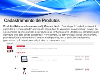 Cadastramento de Produtos
Produtos Relacionados (cross sell), Compre Junto: Esta etapa do cadastramento irá
estimular a “venda casada” oferecendo algum tipo de vantagem ao comprador. Devem ser
selecionados apenas os tipos de produtos que tenham alguma utilidade ou complementam
o produto que está sendo cadastrado. Por exemplo, se estiver cadastrando uma câmera,
pode relacioná-la com baterias, bolsas, carregadores, etc. e estipular um desconto
(percentual ou fixo) se forem adquiridos na mesma compra.
 