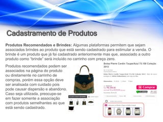 Cadastramento de Produtos
Produtos Recomendados e Brindes: Algumas plataformas permitem que sejam
associados brindes ao produto que está sendo cadastrado para estimular a venda. O
brinde é um produto que já foi cadastrado anteriormente mas que, associado a outro
produto como “brinde” será incluído no carrinho com preço zero.
Produtos recomendados podem ser
associados na página do produto
ou diretamente no carrinho de
compras, porém essa opção deve
ser analisada com cuidado pois
pode causar dispersão e abandono.
Caso seja utilizada, preocupe-se
em fazer somente a associação
com produtos semelhantes ao que
está sendo cadastrado.
 
