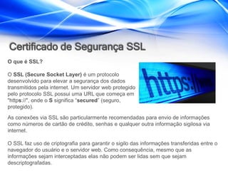 Certificado de Segurança SSL
O que é SSL?

O SSL (Secure Socket Layer) é um protocolo
desenvolvido para elevar a segurança dos dados
transmitidos pela internet. Um servidor web protegido
pelo protocolo SSL possui uma URL que começa em
"https://", onde o S significa “secured” (seguro,
protegido).
As conexões via SSL são particularmente recomendadas para envio de informações
como números de cartão de crédito, senhas e qualquer outra informação sigilosa via
internet.

O SSL faz uso de criptografia para garantir o sigilo das informações transferidas entre o
navegador do usuário e o servidor web. Como consequência, mesmo que as
informações sejam interceptadas elas não podem ser lidas sem que sejam
descriptografadas.
 