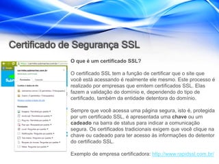 Certificado de Segurança SSL
             O que é um certificado SSL?

             O certificado SSL tem a função de certificar que o site que
             você está acessando é realmente ele mesmo. Este processo é
             realizado por empresas que emitem certificados SSL. Elas
             fazem a validação do domínio e, dependendo do tipo de
             certificado, também da entidade detentora do domínio.

             Sempre que você acessa uma página segura, isto é, protegida
             por um certificado SSL, é apresentada uma chave ou um
             cadeado na barra de status para indicar a comunicação
             segura. Os certificados tradicionais exigem que você clique na
             chave ou cadeado para ter acesso às informações do detentor
             do certificado SSL.

             Exemplo de empresa certificadora: http://www.rapidssl.com.br/
 