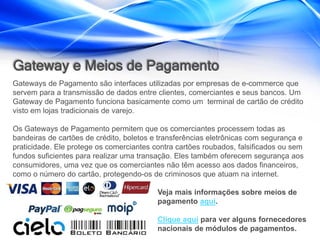 Gateway e Meios de Pagamento
Gateways de Pagamento são interfaces utilizadas por empresas de e-commerce que
servem para a transmissão de dados entre clientes, comerciantes e seus bancos. Um
Gateway de Pagamento funciona basicamente como um terminal de cartão de crédito
visto em lojas tradicionais de varejo.

Os Gateways de Pagamento permitem que os comerciantes processem todas as
bandeiras de cartões de crédito, boletos e transferências eletrônicas com segurança e
praticidade. Ele protege os comerciantes contra cartões roubados, falsificados ou sem
fundos suficientes para realizar uma transação. Eles também oferecem segurança aos
consumidores, uma vez que os comerciantes não têm acesso aos dados financeiros,
como o número do cartão, protegendo-os de criminosos que atuam na internet.

                                          Veja mais informações sobre meios de
                                          pagamento aqui.

                                          Clique aqui para ver alguns fornecedores
                                          nacionais de módulos de pagamentos.
 
