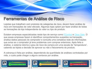 Ferramentas de Análise de Risco
Lojistas que trabalham com produtos de categorias de risco, devem fazer análise de
risco em transações de valor elevado. Algumas lojas optam por fazer análise de todas
as transações da loja independente do valor ou tipo de produto.

Existem empresas especializadas neste tipo de serviço como FControl e Clear Sale. O
que essas empresas fazem é identificar comportamentos suspeitos na transação,
analisa dados pessoais do comprador e consulta uma complexa rede de informações
que avisa se o comprador já teve problemas com compras anteriores. Após feita a
análise, o sistema retorna o grau de risco da compra em uma escala de “temperatura”,
cabendo ao lojista a decisão de aprovar ou não o faturamento do produto.

A cobrança é feita por análise, dependendo da quantidade de análises contratadas por
mês, o custo pode chegar a alguns centavos por análise.
 