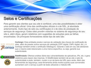 Selos e Certificações
Para garantir aos clientes que seu site é confiável, uma das possibilidades é obter
uma certificação oficial. Uma das certificações oficiais é a de SSL, já abordada
anteriormente. Outro tipo de selo (ou certificação) é o de sites de prestação de
serviços de segurança. Estes sites provêm vistorias no sistema de segurança de seu
site e, além disso, geram relatórios com sugestões de soluções para as falhas
encontradas. Os principais fornecedores deste tipo de selo são:

           Certisign: Esta entidade presta o serviço de validação das chaves de codificação de
           sites, além de prestar outros serviços de validação (CPF digital, CNPJ digital, etc.). A
           Certisign também emite o certificado SiteSeguro. Garante o selo em seu site atestando
           que o mesmo está relacionado a uma marca específica, ou seja, garante sua
           autenticidade.

           SiteBlindado: Oferece análise diária das vulnerabilidades de aplicativos, IPs, etc. e gera
           relatórios para reparo das mesmas. O SiteBlindado também dá ao site o selo de
           autenticidade e pode, também, mudar a cor da barra de URL para verde. Além das
           ferramentas de segurança, essa ferramenta ainda mostra quanto suas conversões
           aumentam com o serviço a partir de teste utilizando o método A/B.
 