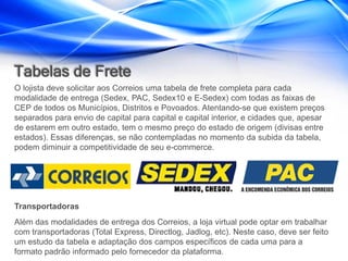 Tabelas de Frete
O lojista deve solicitar aos Correios uma tabela de frete completa para cada
modalidade de entrega (Sedex, PAC, Sedex10 e E-Sedex) com todas as faixas de
CEP de todos os Municípios, Distritos e Povoados. Atentando-se que existem preços
separados para envio de capital para capital e capital interior, e cidades que, apesar
de estarem em outro estado, tem o mesmo preço do estado de origem (divisas entre
estados). Essas diferenças, se não contempladas no momento da subida da tabela,
podem diminuir a competitividade de seu e-commerce.




Transportadoras
Além das modalidades de entrega dos Correios, a loja virtual pode optar em trabalhar
com transportadoras (Total Express, Directlog, Jadlog, etc). Neste caso, deve ser feito
um estudo da tabela e adaptação dos campos específicos de cada uma para a
formato padrão informado pelo fornecedor da plataforma.
 