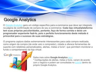 Google Analytics
O Google Analytics gera um código específico para e-commerce que deve ser integrado
na página de confirmação de compra de seu e-commerce. Cada loja virtual/plataforma
tem suas próprias peculiaridades, portanto, faça de forma correta e deixe um
programador experiente fazê-lo, pois o perfeito funcionamento deste método é
primordial para o sucesso de suas estratégias.

O programa captura dados extremamente interessantes para cada compra realizada,
como origem da compra (de onde veio o comprador), cidade e oferece ferramentas de
suporte com relatórios personalizados, alertas, metas e funis*, que permitem monitorar a
fundo o comportamento da loja virtual.


                             Saiba mais sobre Google Analytics aqui.
                             * Configurações de alertas, metas e funis, variam de acordo
                             com o negócio e podem ser consultadas no tutorial dentro do
                             próprio Google Analytics.
 