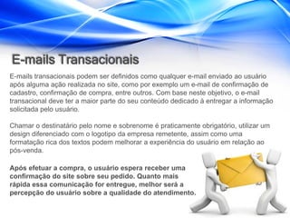 E-mails Transacionais
E-mails transacionais podem ser definidos como qualquer e-mail enviado ao usuário
após alguma ação realizada no site, como por exemplo um e-mail de confirmação de
cadastro, confirmação de compra, entre outros. Com base neste objetivo, o e-mail
transacional deve ter a maior parte do seu conteúdo dedicado à entregar a informação
solicitada pelo usuário.

Chamar o destinatário pelo nome e sobrenome é praticamente obrigatório, utilizar um
design diferenciado com o logotipo da empresa remetente, assim como uma
formatação rica dos textos podem melhorar a experiência do usuário em relação ao
pós-venda.

Após efetuar a compra, o usuário espera receber uma
confirmação do site sobre seu pedido. Quanto mais
rápida essa comunicação for entregue, melhor será a
percepção do usuário sobre a qualidade do atendimento.
 