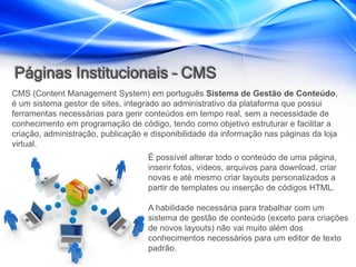 Páginas Institucionais – CMS
CMS (Content Management System) em português Sistema de Gestão de Conteúdo,
é um sistema gestor de sites, integrado ao administrativo da plataforma que possui
ferramentas necessárias para gerir conteúdos em tempo real, sem a necessidade de
conhecimento em programação de código, tendo como objetivo estruturar e facilitar a
criação, administração, publicação e disponibilidade da informação nas páginas da loja
virtual.
                                   É possível alterar todo o conteúdo de uma página,
                                   inserir fotos, vídeos, arquivos para download, criar
                                   novas e até mesmo criar layouts personalizados a
                                   partir de templates ou inserção de códigos HTML.

                                   A habilidade necessária para trabalhar com um
                                   sistema de gestão de conteúdo (exceto para criações
                                   de novos layouts) não vai muito além dos
                                   conhecimentos necessários para um editor de texto
                                   padrão.
 